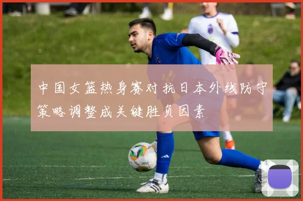 中国女篮热身赛对抗日本外线防守策略调整成关键胜负因素