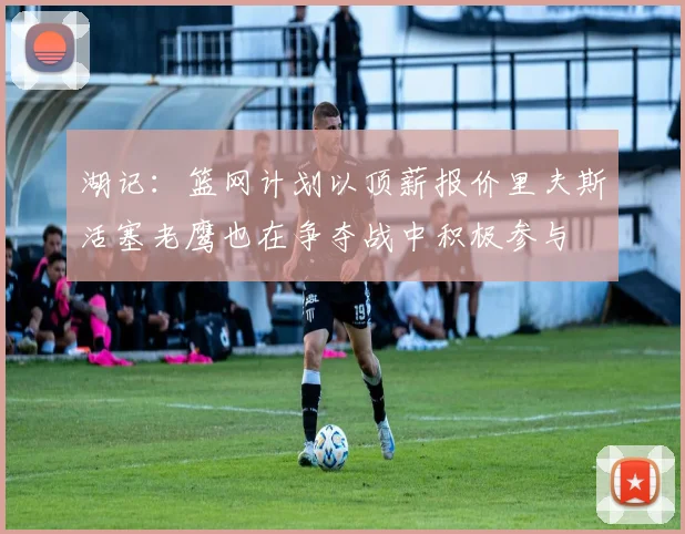湖记：篮网计划以顶薪报价里夫斯活塞老鹰也在争夺战中积极参与