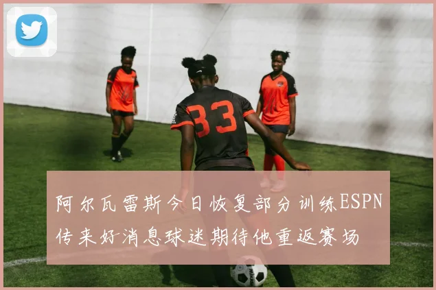 阿尔瓦雷斯今日恢复部分训练ESPN传来好消息球迷期待他重返赛场
