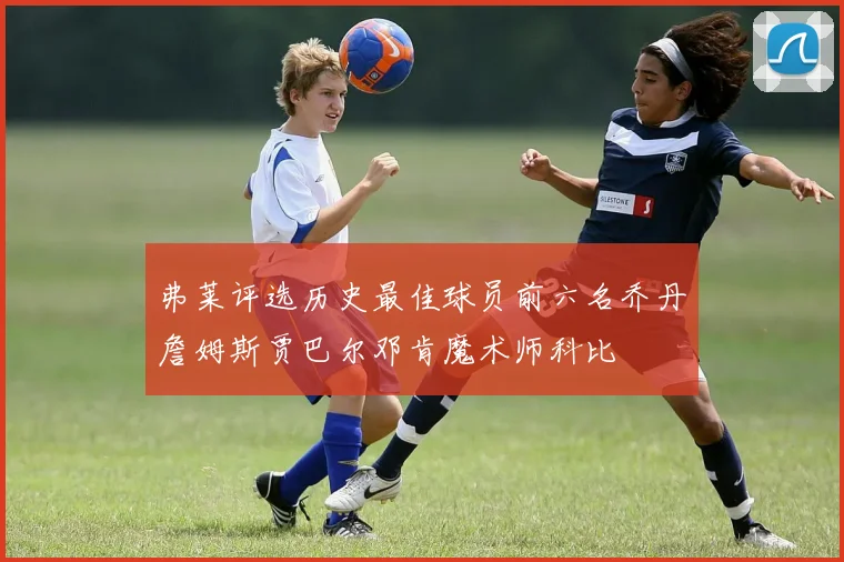 弗莱评选历史最佳球员前六名乔丹詹姆斯贾巴尔邓肯魔术师科比
