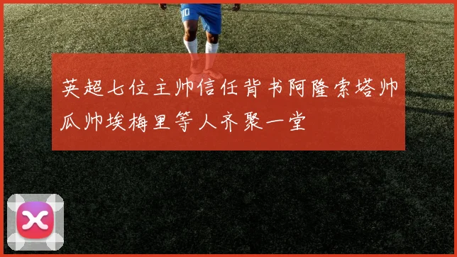 英超七位主帅信任背书阿隆索塔帅瓜帅埃梅里等人齐聚一堂
