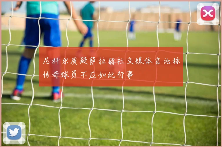 尼科尔质疑萨拉赫社交媒体言论称传奇球员不应如此行事