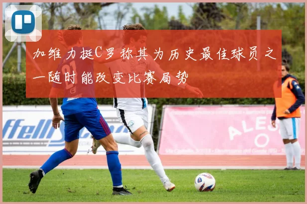 加维力挺C罗称其为历史最佳球员之一随时能改变比赛局势