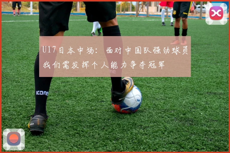 U17日本中场：面对中国队强劲球员我们需发挥个人能力争夺冠军