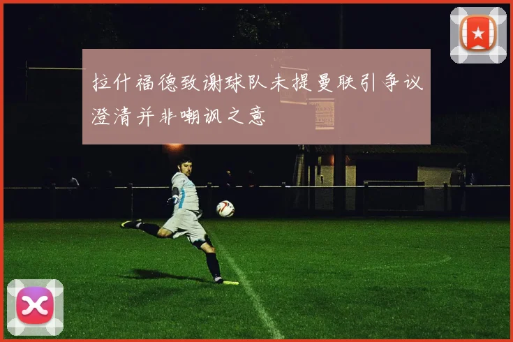 拉什福德致谢球队未提曼联引争议澄清并非嘲讽之意