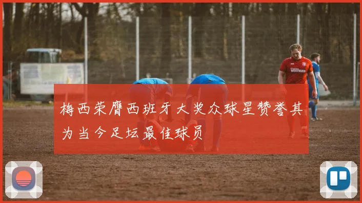 梅西荣膺西班牙大奖众球星赞誉其为当今足坛最佳球员