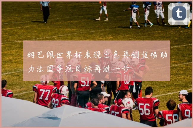 姆巴佩世界杯表现出色再创佳绩助力法国争冠目标再进一步