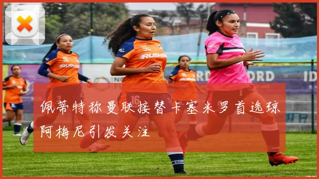 佩蒂特称曼联接替卡塞米罗首选琼阿梅尼引发关注