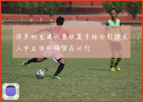 保罗帕克建议曼联夏季转会引援五人中后场补强势在必行