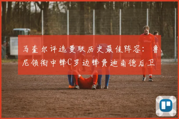 马奎尔评选曼联历史最佳阵容：鲁尼领衔中锋C罗边锋费迪南德后卫