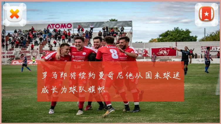 罗马即将续约曼奇尼他从国米球迷成长为球队旗帜