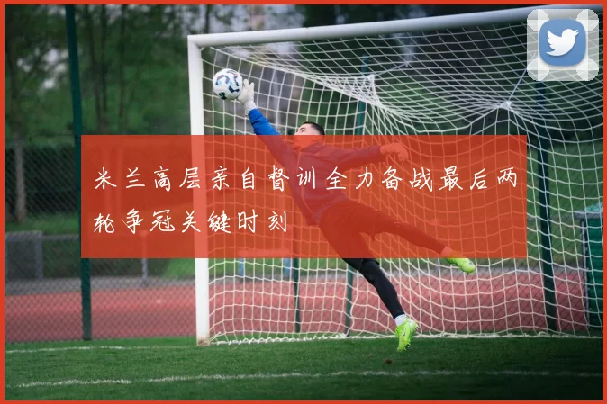 米兰高层亲自督训全力备战最后两轮争冠关键时刻