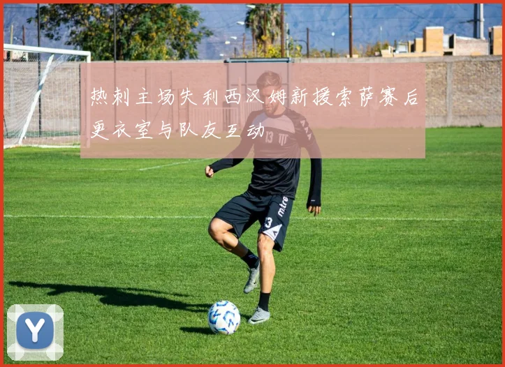 热刺主场失利西汉姆新援索萨赛后更衣室与队友互动
