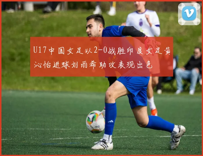 U17中国女足以2-0战胜印度女足黄沁怡进球刘雨希助攻表现出色