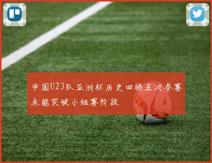 中国U23队亚洲杯历史回顾五次参赛未能突破小组赛阶段