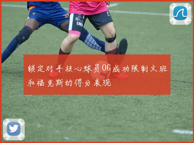 锁定对手核心球员OG成功限制文班和福克斯的得分表现