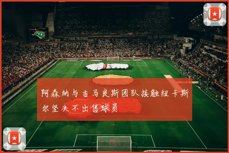阿森纳与吉马良斯团队接触纽卡斯尔坚决不出售球员