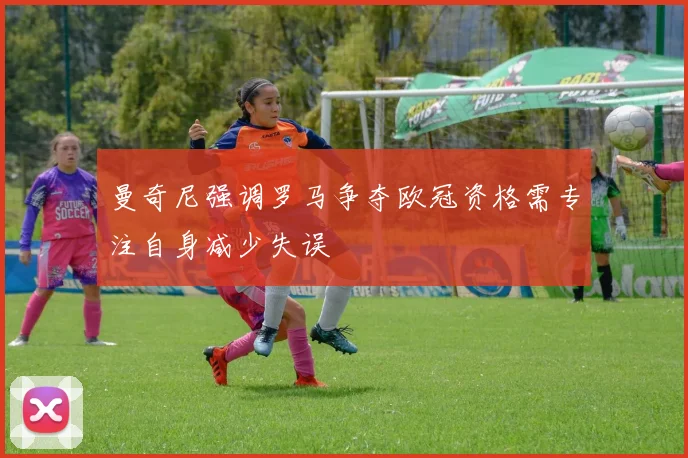 曼奇尼强调罗马争夺欧冠资格需专注自身减少失误