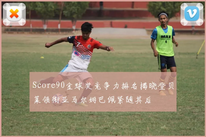 Score90金球奖竞争力排名揭晓登贝莱领衔亚马尔姆巴佩紧随其后